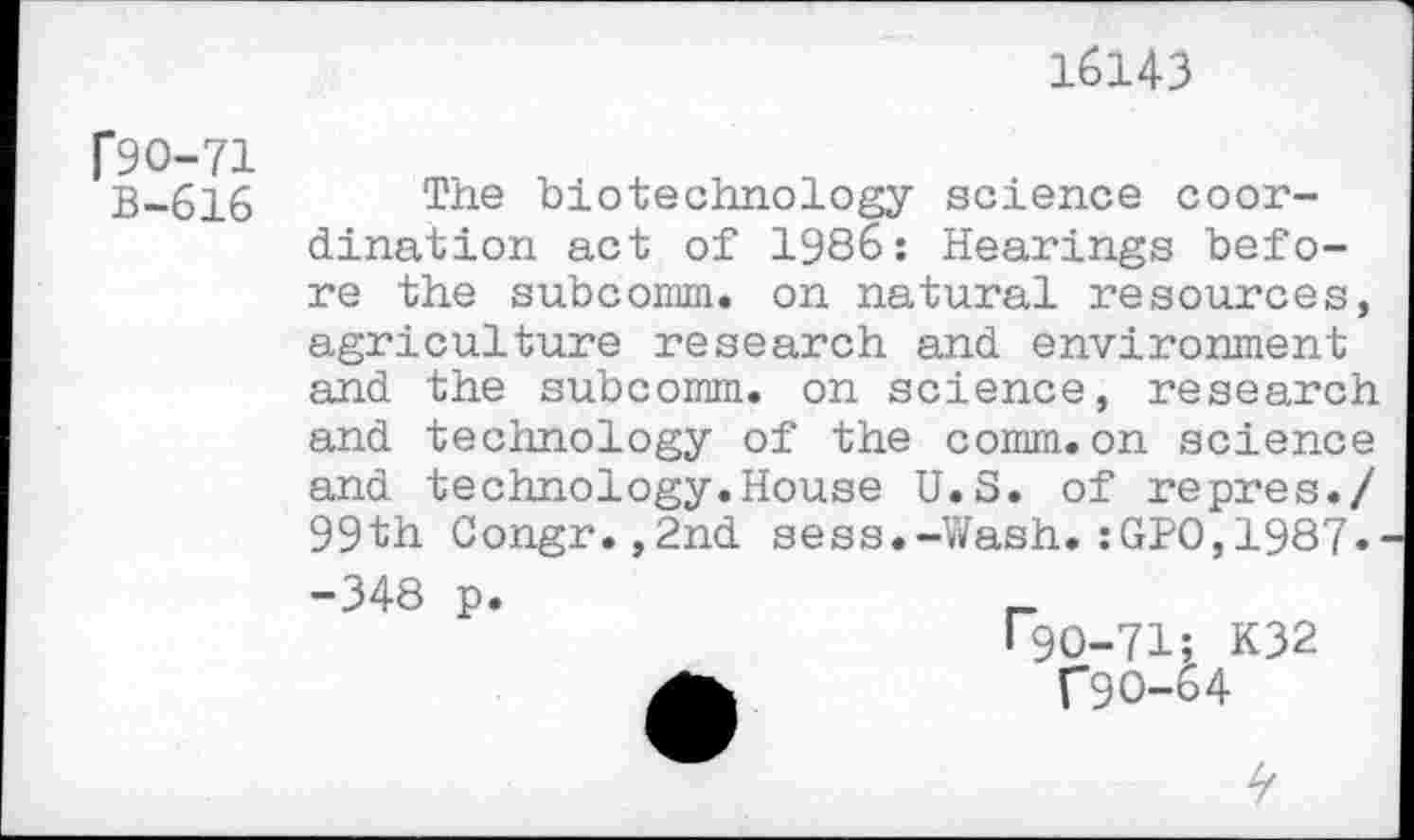 ﻿16143
[90-71
B-616
The biotechnology science coordination act of 1986: Hearings before the subcomm, on natural resources, agriculture research and environment and the subcomm, on science, research and technology of the comm.on science and technology.House U.S. of repres./ 99th Congr.,2nd sess.-Wash.:GPO,1987«
-348 p.
F9O-71; K32
C9O-64